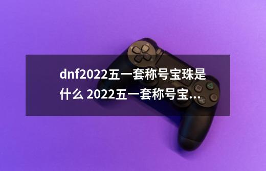dnf2022五一套称号宝珠是什么 2022五一套称号宝珠属性介绍-第1张-游戏信息-龙启网
