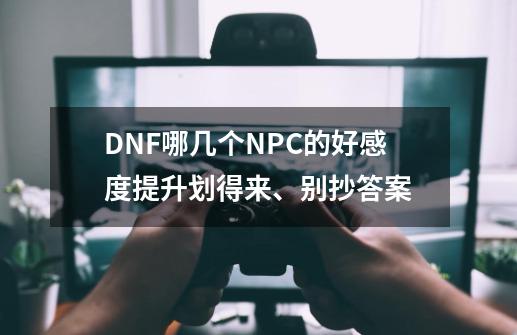 DNF哪几个NPC的好感度提升划得来、别抄答案-第1张-游戏信息-龙启网