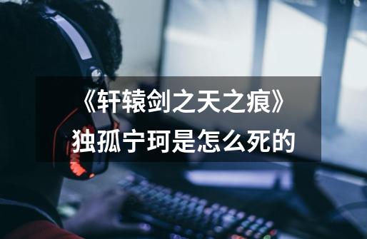 《轩辕剑之天之痕》独孤宁珂是怎么死的-第1张-游戏信息-龙启网