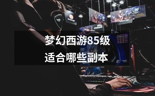 梦幻西游85级适合哪些副本-第1张-游戏信息-龙启网