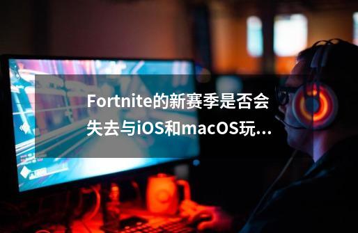 Fortnite的新赛季是否会失去与iOS和macOS玩家的交叉播放支持-第1张-游戏信息-龙启网
