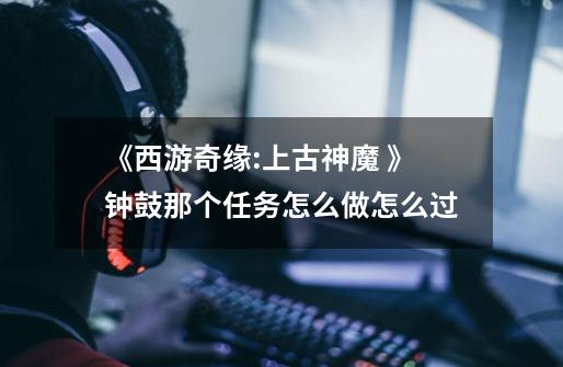 《西游奇缘:上古神魔 》钟鼓那个任务怎么做怎么过-第1张-游戏信息-龙启网