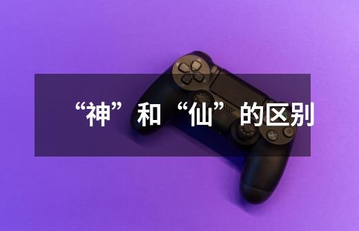 “神”和“仙”的区别-第1张-游戏信息-龙启网