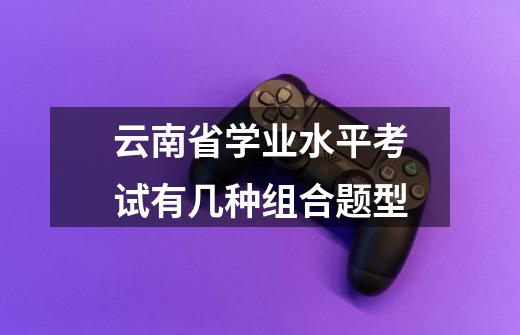 云南省学业水平考试有几种组合题型-第1张-游戏信息-龙启网