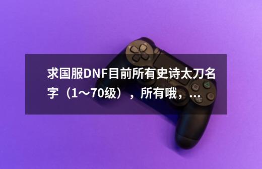 求国服DNF目前所有史诗太刀名字（1～70级），所有哦，谢谢-第1张-游戏信息-龙启网