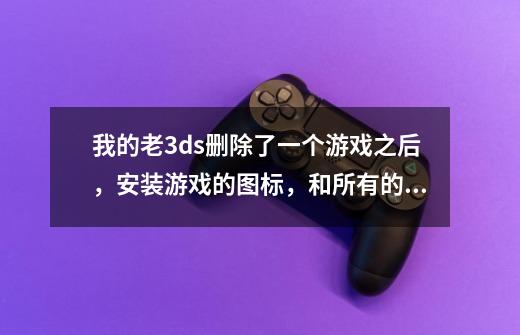 我的老3ds删除了一个游戏之后,安装游戏的图标,和所有的游戏都没了,系统是4.5的,虚拟系统是10-第1张-游戏信息-龙启网