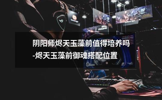 阴阳师烬天玉藻前值得培养吗-烬天玉藻前御魂搭配位置-第1张-游戏信息-龙启网