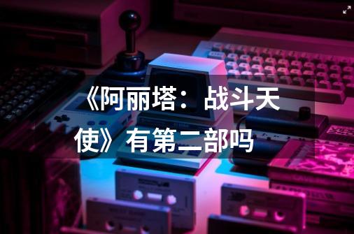 《阿丽塔:战斗天使》有第二部吗-第1张-游戏信息-龙启网