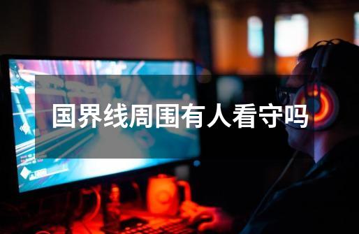 国界线周围有人看守吗-第1张-游戏信息-龙启网