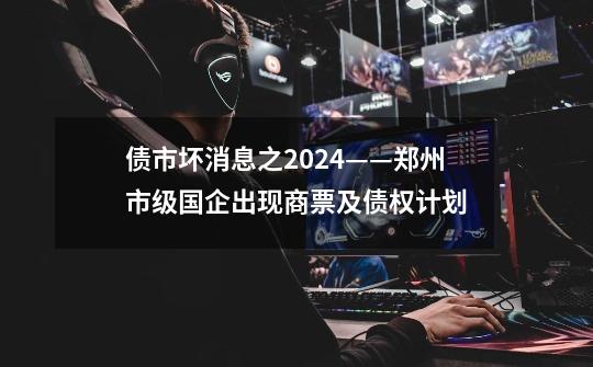 债市坏消息之2024——郑州市级国企出现商票及债权计划-第1张-游戏信息-龙启网