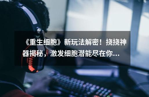 《重生细胞》新玩法解密!挠挠神器揭秘,激发细胞潜能尽在你的指尖!-第1张-游戏信息-龙启网