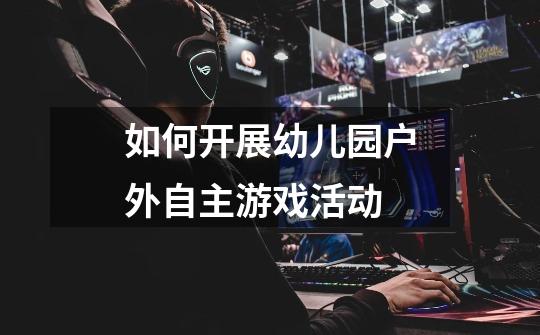如何开展幼儿园户外自主游戏活动-第1张-游戏信息-龙启网