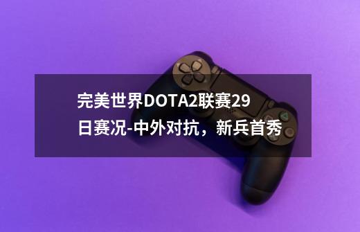 完美世界DOTA2联赛29日赛况-中外对抗,新兵首秀-第1张-游戏信息-龙启网