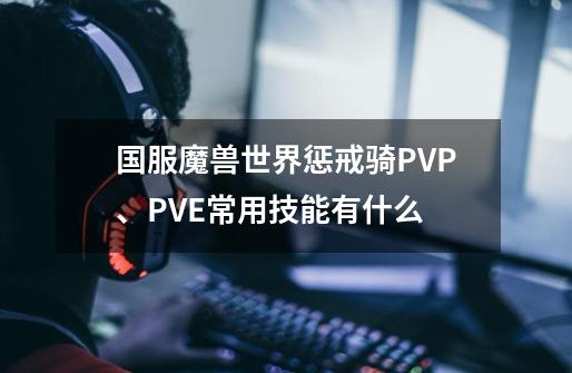 国服魔兽世界惩戒骑PVP、PVE常用技能有什么-第1张-游戏信息-龙启网