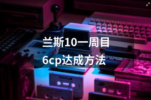 兰斯10一周目6cp达成方法-第1张-游戏信息-龙启网
