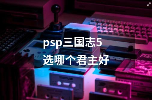 psp三国志5选哪个君主好-第1张-游戏信息-龙启网