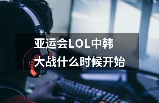亚运会LOL中韩大战什么时候开始-第1张-游戏信息-龙启网