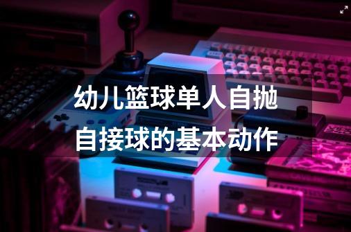 幼儿篮球单人自抛自接球的基本动作-第1张-游戏信息-龙启网