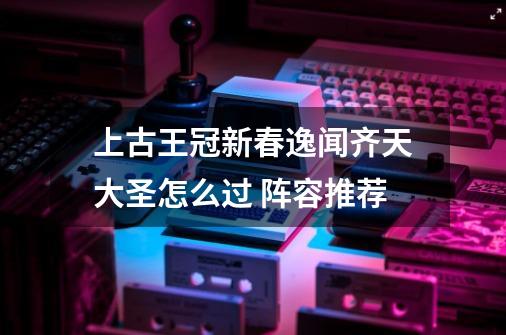 上古王冠新春逸闻齐天大圣怎么过 阵容推荐-第1张-游戏信息-龙启网