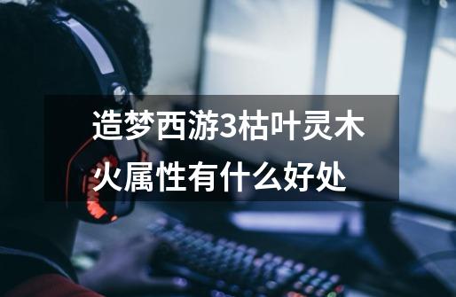 造梦西游3枯叶灵木火属性有什么好处-第1张-游戏信息-龙启网