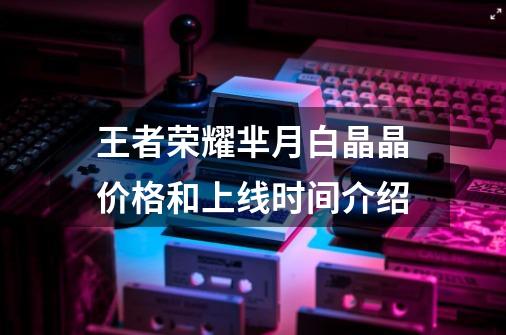 王者荣耀芈月白晶晶价格和上线时间介绍-第1张-游戏信息-龙启网