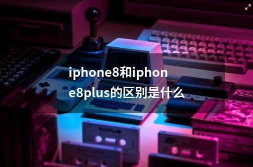 iphone8和iphone8plus的区别是什么-第1张-游戏信息-龙启网