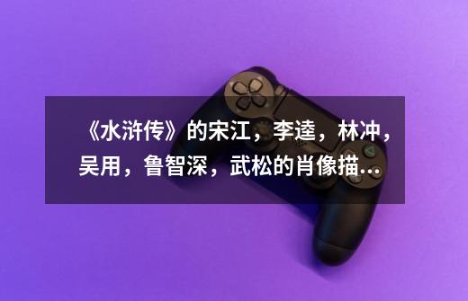 《水浒传》的宋江,李逵,林冲,吴用,鲁智深,武松的肖像描写-第1张-游戏信息-龙启网
