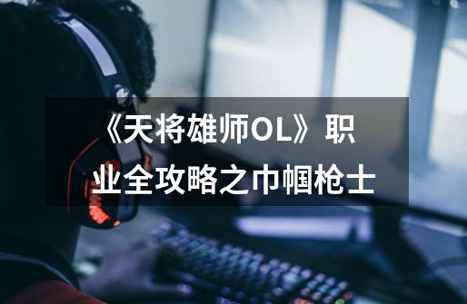 《天将雄师OL》职业全攻略之巾帼枪士-第1张-游戏信息-龙启网