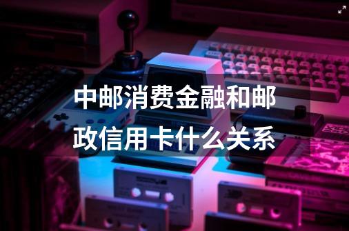 中邮消费金融和邮政信用卡什么关系-第1张-游戏信息-龙启网