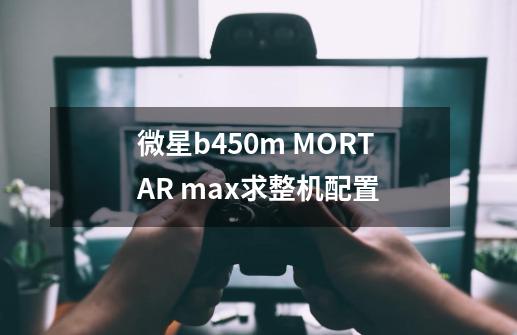 微星b450m MORTAR max求整机配置-第1张-游戏信息-龙启网