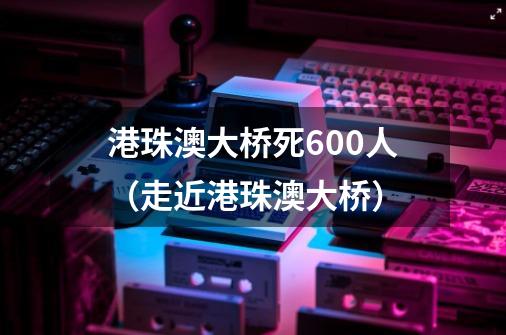 港珠澳大桥死600人(走近港珠澳大桥)-第1张-游戏信息-龙启网