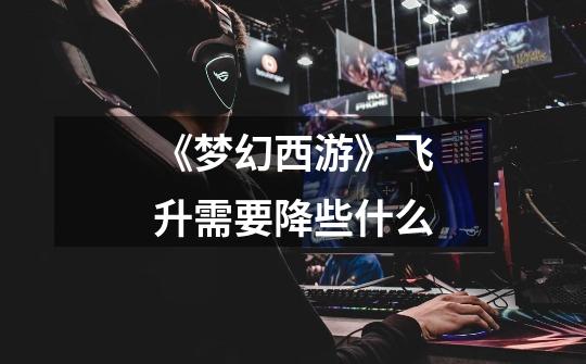 《梦幻西游》飞升需要降些什么-第1张-游戏信息-龙启网