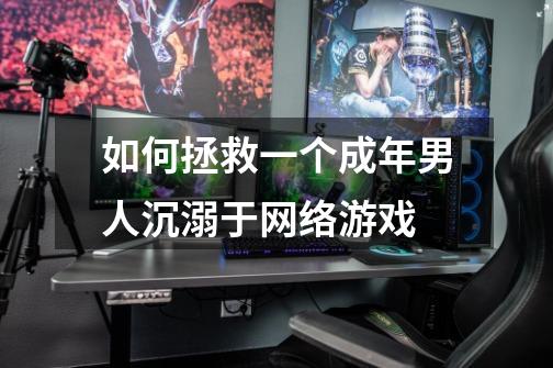 如何拯救一个成年男人沉溺于网络游戏-第1张-游戏信息-龙启网