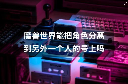 魔兽世界能把角色分离到另外一个人的号上吗-第1张-游戏信息-龙启网