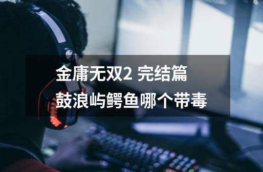 金庸无双2 完结篇 鼓浪屿鳄鱼哪个带毒-第1张-游戏信息-龙启网