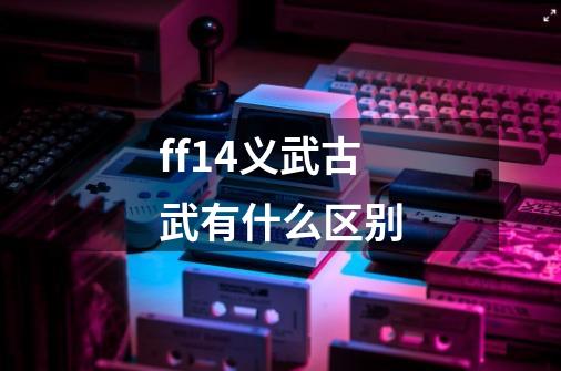 ff14义武古武有什么区别-第1张-游戏信息-龙启网