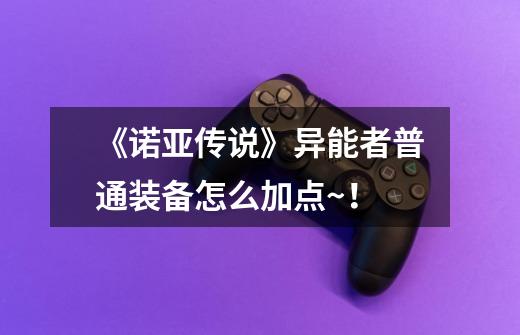 《诺亚传说》异能者普通装备怎么加点~！-第1张-游戏信息-龙启网