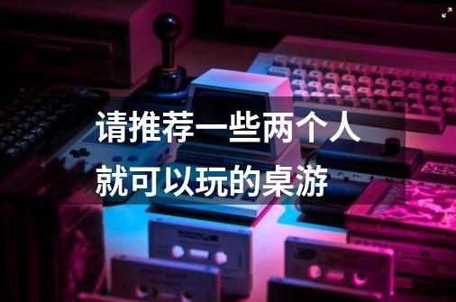 请推荐一些两个人就可以玩的桌游-第1张-游戏信息-龙启网