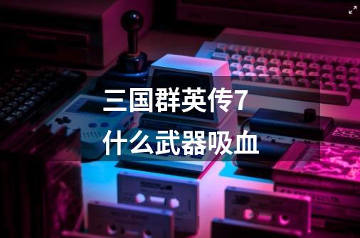 三国群英传7什么武器吸血-第1张-游戏信息-龙启网