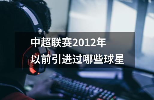 中超联赛2012年以前引进过哪些球星-第1张-游戏信息-龙启网