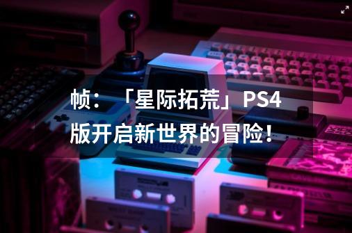 帧:「星际拓荒」PS4版开启新世界的冒险!-第1张-游戏信息-龙启网