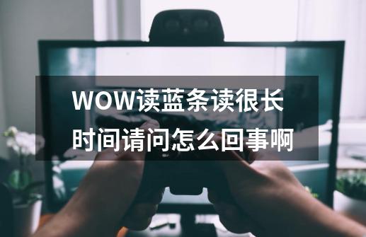 WOW读蓝条读很长时间请问怎么回事啊-第1张-游戏信息-龙启网
