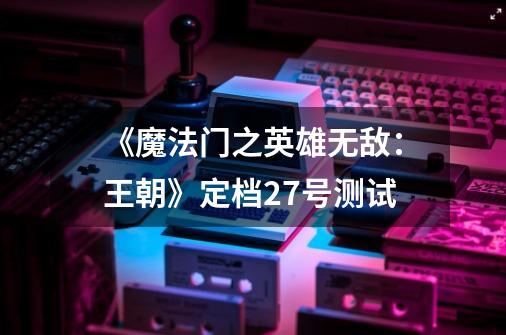《魔法门之英雄无敌:王朝》定档27号测试-第1张-游戏信息-龙启网