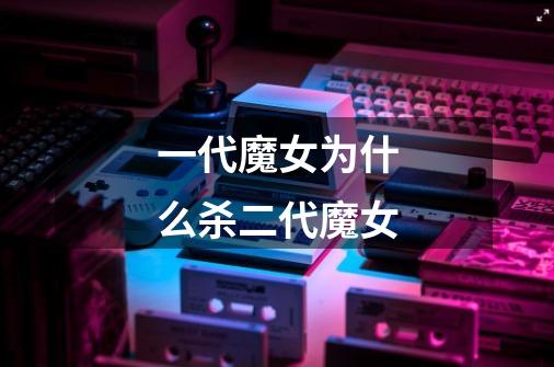 一代魔女为什么杀二代魔女-第1张-游戏信息-龙启网
