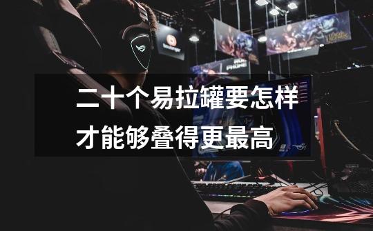 二十个易拉罐要怎样才能够叠得更最高-第1张-游戏信息-龙启网