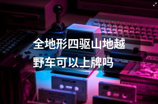 全地形四驱山地越野车可以上牌吗-第1张-游戏信息-龙启网
