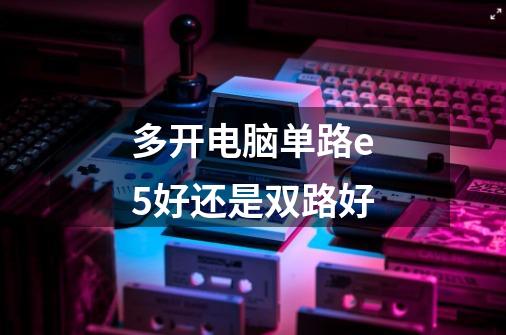 多开电脑单路e5好还是双路好-第1张-游戏信息-龙启网