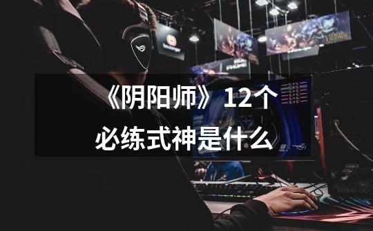 《阴阳师》12个必练式神是什么-第1张-游戏信息-龙启网