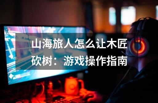 山海旅人怎么让木匠砍树:游戏操作指南-第1张-游戏信息-龙启网