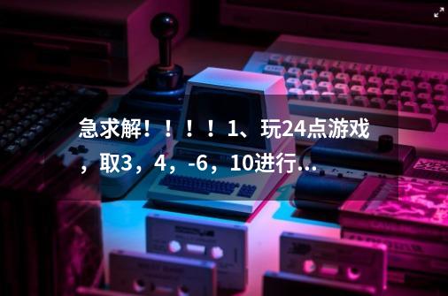 急求解！！！！1、玩24点游戏，取3，4，-6，10进行加减乘除四则运算，每个数只能用一次，写出三种不同的算-第1张-游戏信息-龙启网